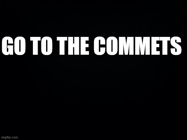 Black background | GO TO THE COMMETS | image tagged in black background | made w/ Imgflip meme maker