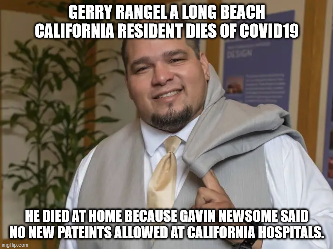 Victim of California Governor Gavin Newsome draconian emergency room policies | GERRY RANGEL A LONG BEACH CALIFORNIA RESIDENT DIES OF COVID19; HE DIED AT HOME BECAUSE GAVIN NEWSOME SAID NO NEW PATEINTS ALLOWED AT CALIFORNIA HOSPITALS. | image tagged in gavin newsome,california,covid-19,recall newsome,democrats,gerry rangel | made w/ Imgflip meme maker