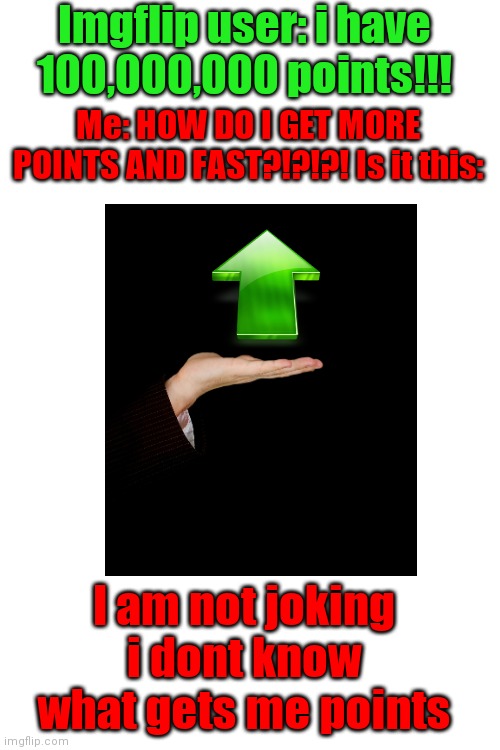 I'm not joking | Imgflip user: i have 100,000,000 points!!! Me: HOW DO I GET MORE POINTS AND FAST?!?!?! Is it this:; I am not joking i dont know what gets me points; ??????? | image tagged in blank white template | made w/ Imgflip meme maker