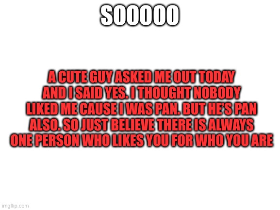 YAY | SOOOOO; A CUTE GUY ASKED ME OUT TODAY AND I SAID YES. I THOUGHT NOBODY LIKED ME CAUSE I WAS PAN. BUT HE’S PAN ALSO. SO JUST BELIEVE THERE IS ALWAYS ONE PERSON WHO LIKES YOU FOR WHO YOU ARE | image tagged in blank white template | made w/ Imgflip meme maker