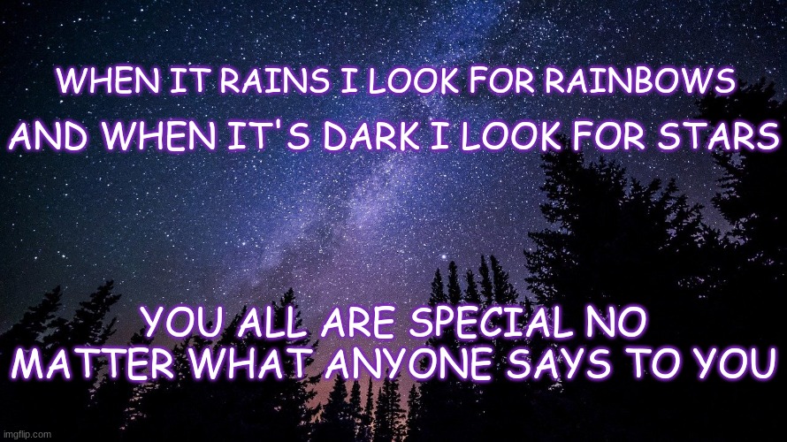 have a good day everyone, and remember this when you are feeling sad. | AND WHEN IT'S DARK I LOOK FOR STARS; WHEN IT RAINS I LOOK FOR RAINBOWS; YOU ALL ARE SPECIAL NO MATTER WHAT ANYONE SAYS TO YOU | image tagged in wholesome,have a nice day,no upvotes needed,this is a quote but idk who said it | made w/ Imgflip meme maker