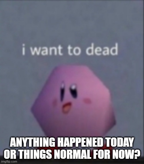 I want to dead/I want to die | ANYTHING HAPPENED TODAY OR THINGS NORMAL FOR NOW? | image tagged in i want to dead/i want to die | made w/ Imgflip meme maker