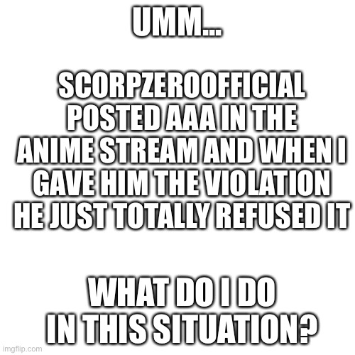 Do I ignore it? It was in the comments of an anime meme | SCORPZEROOFFICIAL POSTED AAA IN THE ANIME STREAM AND WHEN I GAVE HIM THE VIOLATION HE JUST TOTALLY REFUSED IT; UMM... WHAT DO I DO IN THIS SITUATION? | image tagged in memes,blank transparent square | made w/ Imgflip meme maker