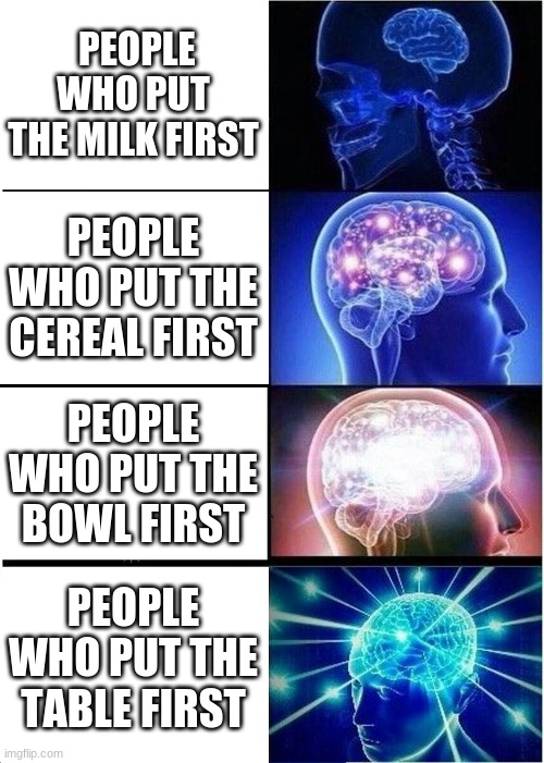 Expanding Brain | PEOPLE WHO PUT THE MILK FIRST; PEOPLE WHO PUT THE CEREAL FIRST; PEOPLE WHO PUT THE BOWL FIRST; PEOPLE WHO PUT THE TABLE FIRST | image tagged in memes,expanding brain | made w/ Imgflip meme maker