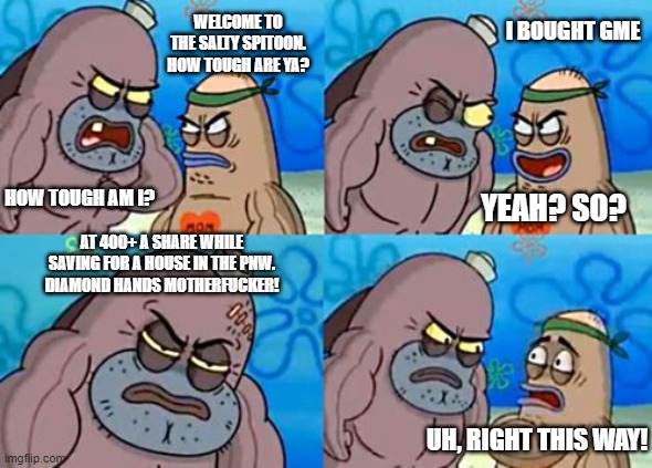 How Tough Are You Meme | I BOUGHT GME; WELCOME TO THE SALTY SPITOON. HOW TOUGH ARE YA? HOW TOUGH AM I? YEAH? SO? AT 400+ A SHARE WHILE SAVING FOR A HOUSE IN THE PNW.
DIAMOND HANDS MOTHERFUCKER! UH, RIGHT THIS WAY! | image tagged in memes,how tough are you | made w/ Imgflip meme maker