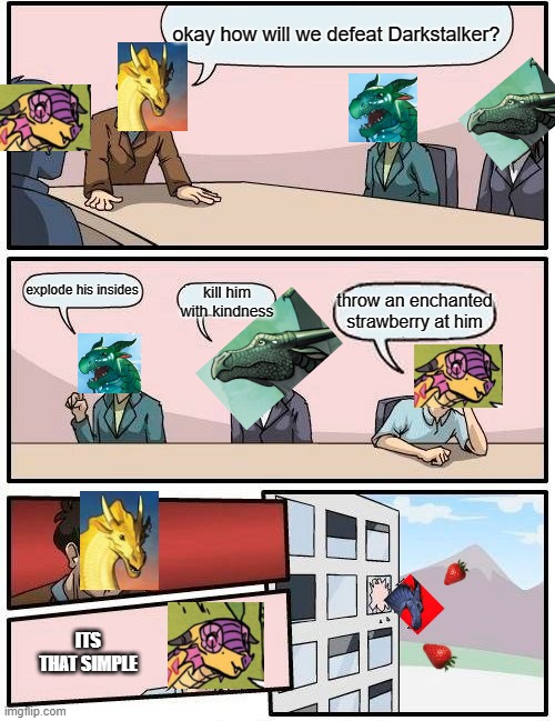 Boardroom Meeting Suggestion | okay how will we defeat Darkstalker? kill him with kindness; explode his insides; throw an enchanted strawberry at him; ITS THAT SIMPLE | image tagged in memes,boardroom meeting suggestion | made w/ Imgflip meme maker