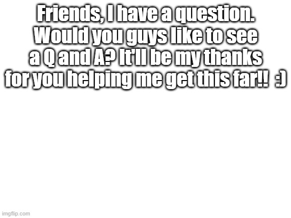 :00 | Friends, I have a question. Would you guys like to see a Q and A? It'll be my thanks for you helping me get this far!!  :) | image tagged in blank white template | made w/ Imgflip meme maker