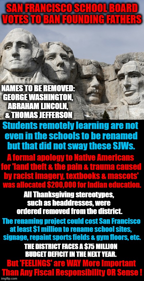What Next? Throw Away All Quarters & Dollar Bills? | SAN FRANCISCO SCHOOL BOARD VOTES TO BAN FOUNDING FATHERS; NAMES TO BE REMOVED: 
GEORGE WASHINGTON, 
ABRAHAM LINCOLN, 
& THOMAS JEFFERSON; Students remotely learning are not 
even in the schools to be renamed
but that did not sway these SJWs. A formal apology to Native Americans  
for 'land theft & the pain & trauma caused 
by racist imagery, textbooks & mascots'; was allocated $200,000 for Indian education. All Thanksgiving stereotypes, 
such as headdresses, were 
ordered removed from the district. The renaming project could cost San Francisco 

at least $1 million to rename school sites,  
signage, repaint sports fields & gym floors, etc. THE DISTRICT FACES A $75 MILLION 
BUDGET DEFICIT IN THE NEXT YEAR. But 'FEELINGS' are WAY More Important 
Than Any Fiscal Responsibility OR Sense ! | image tagged in political meme,democratic socialism,liberalism,san francisco,crazy,nonsense | made w/ Imgflip meme maker
