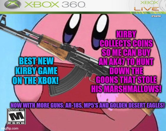 Kirby finally gets an xbox game! | KIRBY COLLECTS COINS SO ME CAN BUY AN AK47 TO HUNT DOWN THE GOONS THAT STOLE HIS MARSHMALLOWS! BEST NEW KIRBY GAME ON THE XBOX! NOW WITH MORE GUNS: AR-18S, MP5'S AND GOLDEN DESERT EAGLES! | image tagged in kirby,xbox,fake,videogames | made w/ Imgflip meme maker