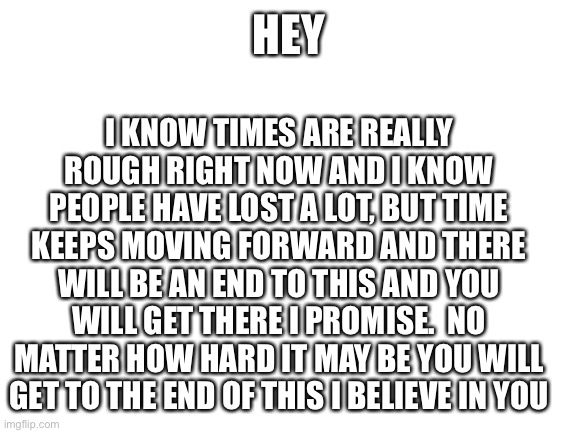 Everything will be Ok | I KNOW TIMES ARE REALLY ROUGH RIGHT NOW AND I KNOW PEOPLE HAVE LOST A LOT, BUT TIME KEEPS MOVING FORWARD AND THERE WILL BE AN END TO THIS AND YOU WILL GET THERE I PROMISE.  NO MATTER HOW HARD IT MAY BE YOU WILL GET TO THE END OF THIS I BELIEVE IN YOU; HEY | image tagged in blank white template | made w/ Imgflip meme maker