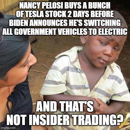 Third World Skeptical Kid |  NANCY PELOSI BUYS A BUNCH OF TESLA STOCK 2 DAYS BEFORE BIDEN ANNOUNCES HE'S SWITCHING ALL GOVERNMENT VEHICLES TO ELECTRIC; AND THAT'S NOT INSIDER TRADING? | image tagged in memes,third world skeptical kid | made w/ Imgflip meme maker