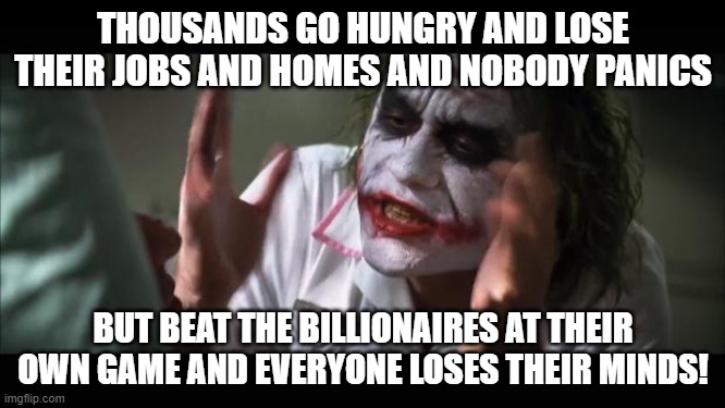 wall street | THOUSANDS GO HUNGRY AND LOSE THEIR JOBS AND HOMES AND NOBODY PANICS; BUT BEAT THE BILLIONAIRES AT THEIR OWN GAME AND EVERYONE LOSES THEIR MINDS! | image tagged in memes,and everybody loses their minds | made w/ Imgflip meme maker