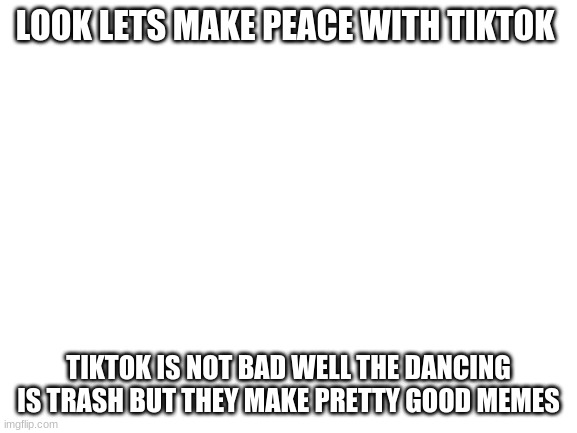 Blank White Template | LOOK LETS MAKE PEACE WITH TIKTOK TIKTOK IS NOT BAD WELL THE DANCING IS TRASH BUT THEY MAKE PRETTY GOOD MEMES | image tagged in blank white template | made w/ Imgflip meme maker
