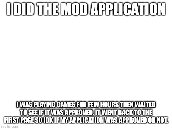Was my mod application approved? | I DID THE MOD APPLICATION; I WAS PLAYING GAMES FOR FEW HOURS THEN WAITED TO SEE IF IT WAS APPROVED. IT WENT BACK TO THE FIRST PAGE SO IDK IF MY APPLICATION WAS APPROVED OR NOT. | image tagged in blank white template | made w/ Imgflip meme maker