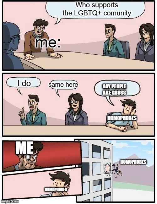 Boardroom Meeting Suggestion | Who supports the LGBTQ+ comunity; me:; same here; I do; GAY PEOPLE ARE GROSS; HOMOPHOBES; ME; HOMOPHOBES; HOMOPHOBES | image tagged in memes,boardroom meeting suggestion | made w/ Imgflip meme maker