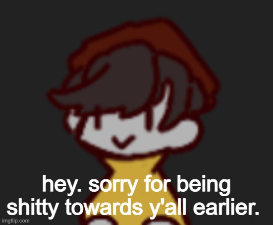 Oh god- Oh no- | hey. sorry for being shitty towards y'all earlier. | image tagged in oh god- oh no- | made w/ Imgflip meme maker