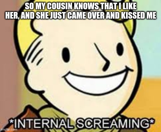 WORDS CANNOT DESCRIBE HOW HAPPY I AM (its not illegal, shes my 3rd cousin) | SO MY COUSIN KNOWS THAT I LIKE HER, AND SHE JUST CAME OVER AND KISSED ME | made w/ Imgflip meme maker