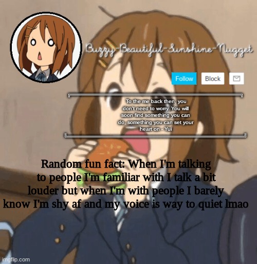 Yui temp | Random fun fact: When I'm talking to people I'm familiar with I talk a bit louder but when I'm with people I barely know I'm shy af and my voice is way to quiet lmao | image tagged in yui temp | made w/ Imgflip meme maker