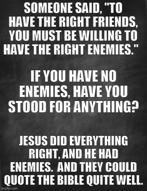 Who is YOUR enemy? | SOMEONE SAID, "TO HAVE THE RIGHT FRIENDS, YOU MUST BE WILLING TO HAVE THE RIGHT ENEMIES."; IF YOU HAVE NO ENEMIES, HAVE YOU STOOD FOR ANYTHING? JESUS DID EVERYTHING RIGHT, AND HE HAD ENEMIES.  AND THEY COULD QUOTE THE BIBLE QUITE WELL. | image tagged in enemies,stand up | made w/ Imgflip meme maker