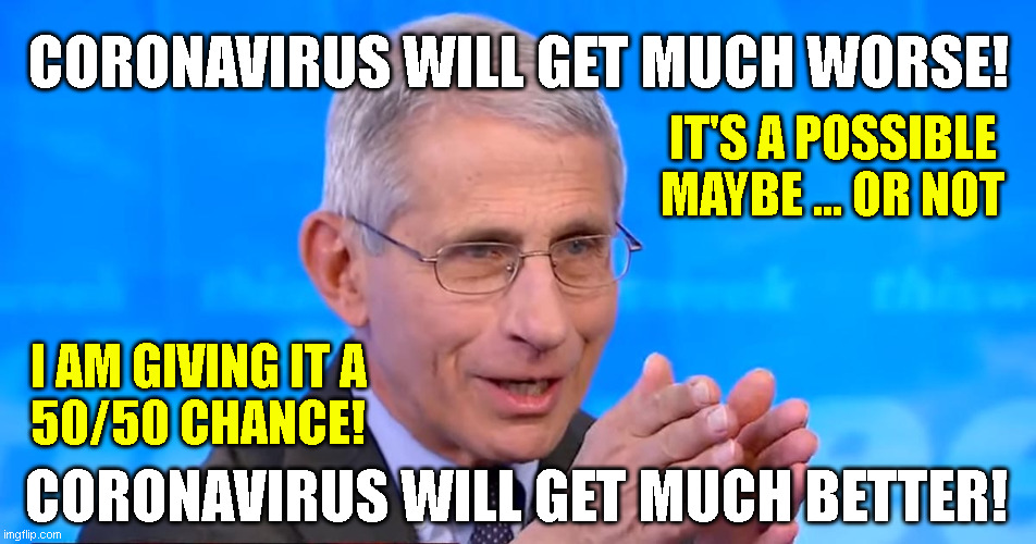 Dr. Fauci 2020 | CORONAVIRUS WILL GET MUCH WORSE! IT'S A POSSIBLE
MAYBE ... OR NOT; I AM GIVING IT A
50/50 CHANCE! CORONAVIRUS WILL GET MUCH BETTER! | image tagged in dr fauci 2020 | made w/ Imgflip meme maker