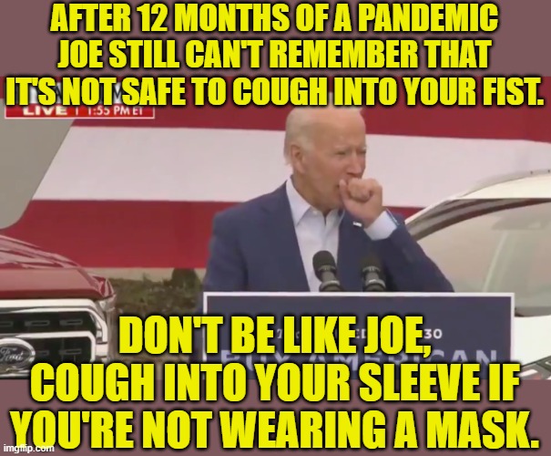 1/28/2021- He did it again today | AFTER 12 MONTHS OF A PANDEMIC JOE STILL CAN'T REMEMBER THAT IT'S NOT SAFE TO COUGH INTO YOUR FIST. DON'T BE LIKE JOE, COUGH INTO YOUR SLEEVE IF YOU'RE NOT WEARING A MASK. | image tagged in biden cough,covid,sick,gross,old | made w/ Imgflip meme maker
