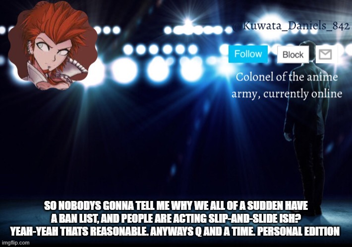 SO NOBODYS GONNA TELL ME WHY WE ALL OF A SUDDEN HAVE A BAN LIST, AND PEOPLE ARE ACTING SLIP-AND-SLIDE ISH? YEAH-YEAH THATS REASONABLE. ANYWAYS Q AND A TIME. PERSONAL EDITION | made w/ Imgflip meme maker