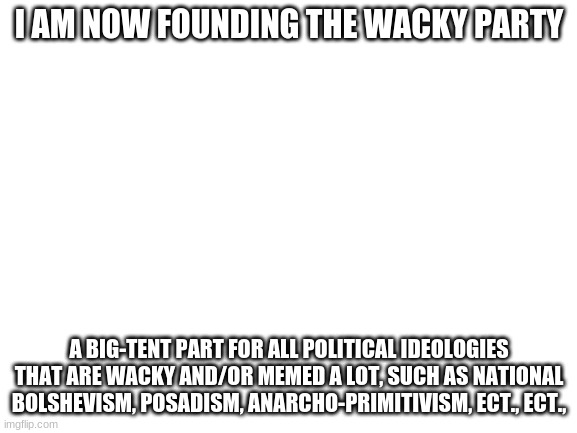 Blank White Template | I AM NOW FOUNDING THE WACKY PARTY; A BIG-TENT PART FOR ALL POLITICAL IDEOLOGIES THAT ARE WACKY AND/OR MEMED A LOT, SUCH AS NATIONAL BOLSHEVISM, POSADISM, ANARCHO-PRIMITIVISM, ECT., ECT., | image tagged in blank white template | made w/ Imgflip meme maker