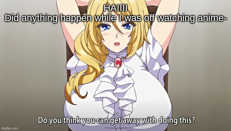 Do you think you can get away with doing this? | HAIIII
Did anything happen while I was off watching anime- | image tagged in do you think you can get away with doing this | made w/ Imgflip meme maker