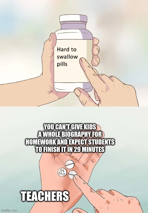 Hard To Swallow Pills Meme | YOU CAN'T GIVE KIDS A WHOLE BIOGRAPHY FOR HOMEWORK AND EXPECT STUDENTS TO FINISH IT IN 29 MINUTES; TEACHERS | image tagged in memes,hard to swallow pills | made w/ Imgflip meme maker