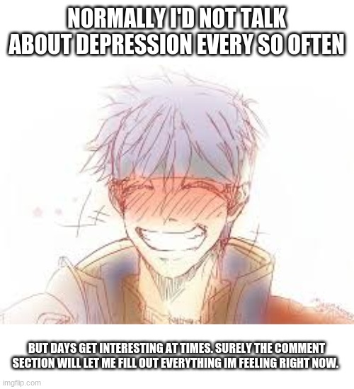 Never had vented as much, though its worth a shot. | NORMALLY I'D NOT TALK ABOUT DEPRESSION EVERY SO OFTEN; BUT DAYS GET INTERESTING AT TIMES. SURELY THE COMMENT SECTION WILL LET ME FILL OUT EVERYTHING IM FEELING RIGHT NOW. | image tagged in venting,just in a bad mood,in a bad place | made w/ Imgflip meme maker