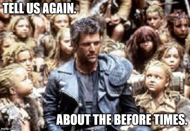tell us again | TELL US AGAIN. ABOUT THE BEFORE TIMES. | image tagged in tell us again,before times,mad max,kids | made w/ Imgflip meme maker