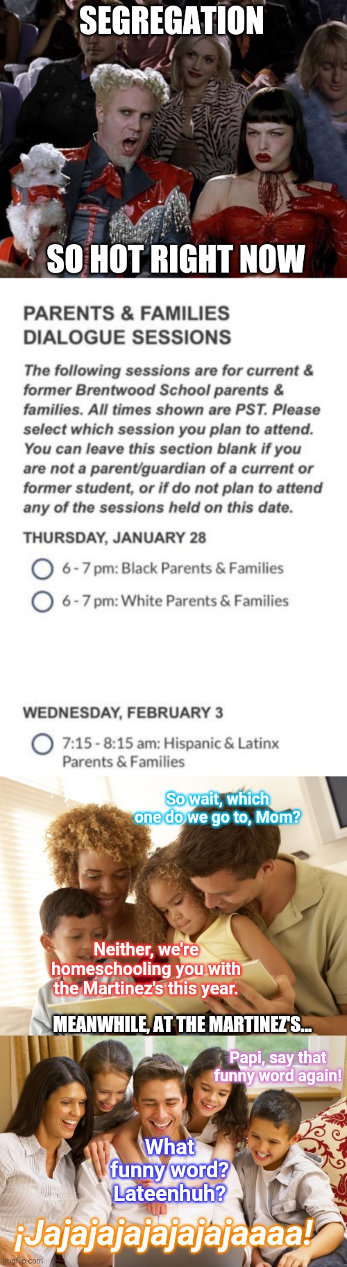 What's old is new again? | SEGREGATION; SO HOT RIGHT NOW; So wait, which one do we go to, Mom? Neither, we're homeschooling you with the Martinez's this year. MEANWHILE, AT THE MARTINEZ'S... Papi, say that funny word again! What funny word? Lateenhuh? ¡Jajajajajajajajaaaa! | image tagged in memes,mugatu so hot right now,leftists,racism,multiethnic,latinx is not a real word | made w/ Imgflip meme maker