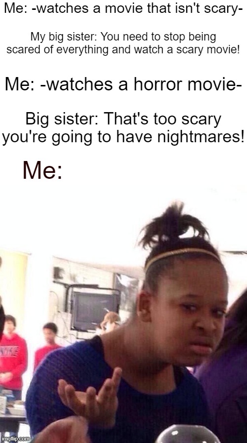 Me: -watches a movie that isn't scary-; My big sister: You need to stop being scared of everything and watch a scary movie! Me: -watches a horror movie-; Big sister: That's too scary you're going to have nightmares! Me: | image tagged in blank white template,memes,black girl wat | made w/ Imgflip meme maker