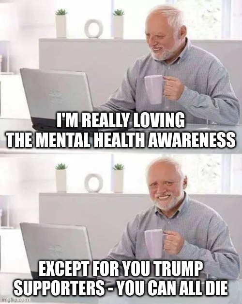It Hurts! | I'M REALLY LOVING THE MENTAL HEALTH AWARENESS; EXCEPT FOR YOU TRUMP SUPPORTERS - YOU CAN ALL DIE | image tagged in memes,hide the pain harold,trump | made w/ Imgflip meme maker