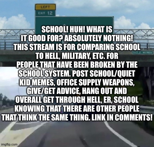 Oof | SCHOOL! HUH! WHAT IS IT GOOD FOR? ABSOLUTELY NOTHING! THIS STREAM IS FOR COMPARING SCHOOL TO HELL, MILITARY, ETC. FOR PEOPLE THAT HAVE BEEN BROKEN BY THE SCHOOL SYSTEM. POST SCHOOL/QUIET KID MEMES, OFFICE SUPPLY WEAPONS, GIVE/GET ADVICE, HANG OUT AND OVERALL GET THROUGH HELL, ER, SCHOOL KNOWING THAT THERE ARE OTHER PEOPLE THAT THINK THE SAME THING. LINK IN COMMENTS! | image tagged in memes,left exit 12 off ramp | made w/ Imgflip meme maker