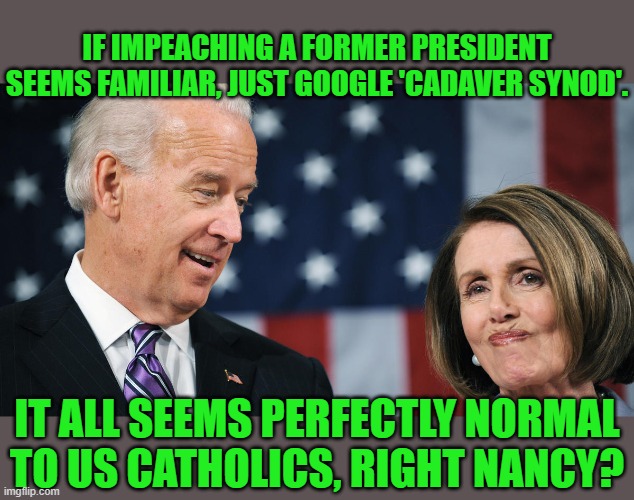 Funny how history repeats. | IF IMPEACHING A FORMER PRESIDENT SEEMS FAMILIAR, JUST GOOGLE 'CADAVER SYNOD'. IT ALL SEEMS PERFECTLY NORMAL TO US CATHOLICS, RIGHT NANCY? | image tagged in biden and pelosi,impeachment,pope | made w/ Imgflip meme maker