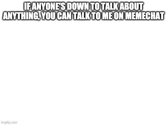 Blank White Template | IF ANYONE'S DOWN TO TALK ABOUT ANYTHING, YOU CAN TALK TO ME ON MEMECHAT | image tagged in blank white template | made w/ Imgflip meme maker