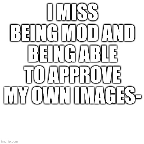 I feel like it takes so long for them to get approved- | I MISS BEING MOD AND BEING ABLE TO APPROVE MY OWN IMAGES- | image tagged in memes,blank transparent square | made w/ Imgflip meme maker