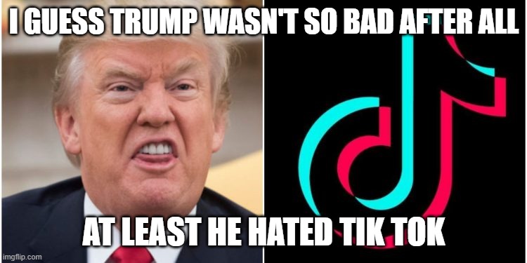 Tik Tok Is BAD | I GUESS TRUMP WASN'T SO BAD AFTER ALL; AT LEAST HE HATED TIK TOK | image tagged in tik tok is bad | made w/ Imgflip meme maker