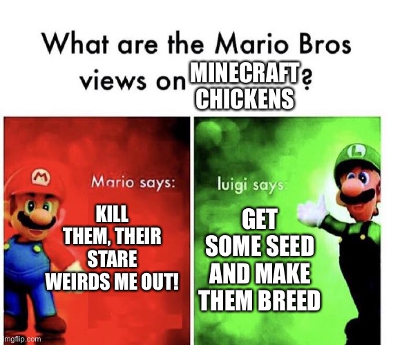 I say breed them and kill them | MINECRAFT CHICKENS; KILL THEM, THEIR STARE WEIRDS ME OUT! GET SOME SEED AND MAKE THEM BREED | image tagged in mario bros views,minecraft,chickens | made w/ Imgflip meme maker