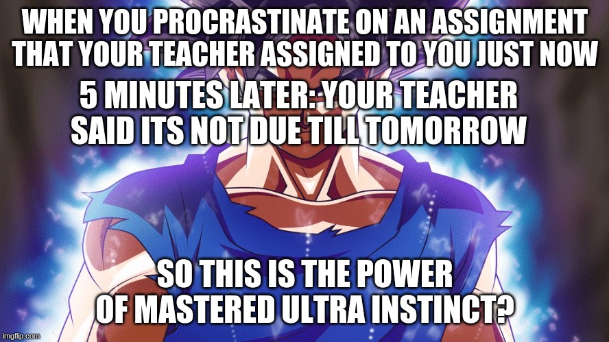 true | WHEN YOU PROCRASTINATE ON AN ASSIGNMENT THAT YOUR TEACHER ASSIGNED TO YOU JUST NOW; 5 MINUTES LATER: YOUR TEACHER SAID ITS NOT DUE TILL TOMORROW; SO THIS IS THE POWER OF MASTERED ULTRA INSTINCT? | image tagged in anime meme,school meme,homework,ultra instinct goku | made w/ Imgflip meme maker