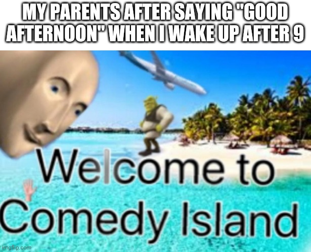 Every single time | MY PARENTS AFTER SAYING "GOOD AFTERNOON" WHEN I WAKE UP AFTER 9 | image tagged in welcome to comedy island | made w/ Imgflip meme maker
