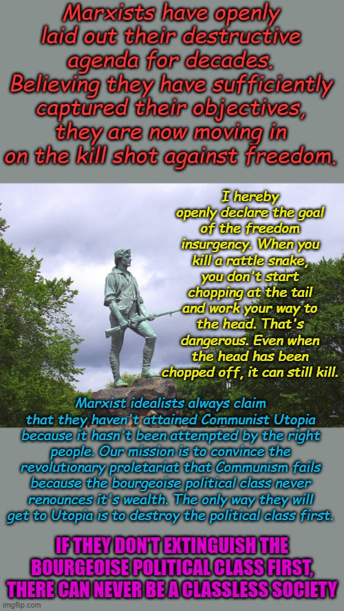 In defense of Freedom | Marxists have openly laid out their destructive agenda for decades. Believing they have sufficiently captured their objectives, they are now moving in on the kill shot against freedom. I hereby openly declare the goal of the freedom insurgency. When you kill a rattle snake, you don't start chopping at the tail and work your way to the head. That's dangerous. Even when the head has been chopped off, it can still kill. Marxist idealists always claim that they haven't attained Communist Utopia because it hasn't been attempted by the right people. Our mission is to convince the revolutionary proletariat that Communism fails because the bourgeoise political class never renounces it's wealth. The only way they will get to Utopia is to destroy the political class first. IF THEY DON'T EXTINGUISH THE BOURGEOISE POLITICAL CLASS FIRST, THERE CAN NEVER BE A CLASSLESS SOCIETY | image tagged in minute man | made w/ Imgflip meme maker