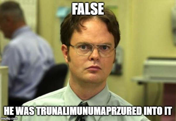 Dwight Schrute Meme | FALSE HE WAS TRUNALIMUNUMAPRZURED INTO IT | image tagged in memes,dwight schrute | made w/ Imgflip meme maker