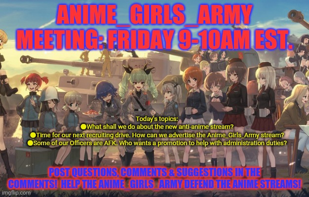 Anime girls army meeting! | ANIME_GIRLS_ARMY MEETING: FRIDAY 9-10AM EST. Today's topics:
●What shall we do about the new anti-anime stream?
●Time for our next recruiting drive. How can we advertise the Anime_Girls_Army stream?
●Some of our Officers are AFK. Who wants a promotion to help with administration duties? POST QUESTIONS, COMMENTS & SUGGESTIONS IN THE COMMENTS!  HELP THE ANIME_GIRLS_ARMY DEFEND THE ANIME STREAMS! | image tagged in anime girls army,meeting,anime,announcement | made w/ Imgflip meme maker