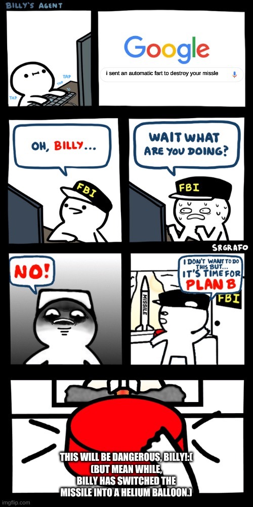 Billy’s FBI agent plan B | i sent an automatic fart to destroy your missle; THIS WILL BE DANGEROUS, BILLY!:(
(BUT MEAN WHILE, BILLY HAS SWITCHED THE MISSILE INTO A HELIUM BALLOON.) | image tagged in billy s fbi agent plan b | made w/ Imgflip meme maker