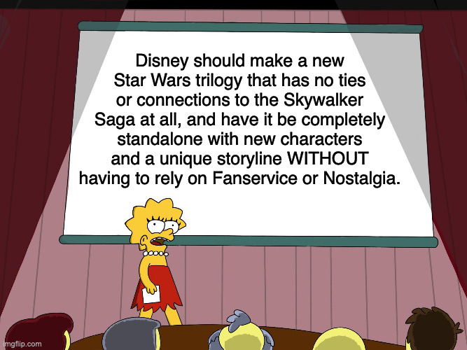 New Trilogy Please | Disney should make a new Star Wars trilogy that has no ties or connections to the Skywalker Saga at all, and have it be completely standalone with new characters and a unique storyline WITHOUT having to rely on Fanservice or Nostalgia. | image tagged in lisa simpson presents in hd | made w/ Imgflip meme maker