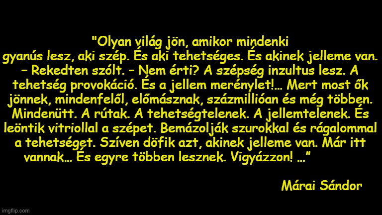 "Olyan világ jön, amikor mindenki gyanús lesz, aki szép. És aki tehetséges. És akinek jelleme van. – Rekedten szólt. – Nem érti? A szépség inzultus lesz. A tehetség provokáció. És a jellem merénylet!… Mert most ők jönnek, mindenfelől, előmásznak, százmillióan és még többen. Mindenütt. A rútak. A tehetségtelenek. A jellemtelenek. És leöntik vitriollal a szépet. Bemázolják szurokkal és rágalommal a tehetséget. Szíven döfik azt, akinek jelleme van. Már itt vannak… És egyre többen lesznek. Vigyázzon! …”                                                                                                                                              Márai Sándor | made w/ Imgflip meme maker