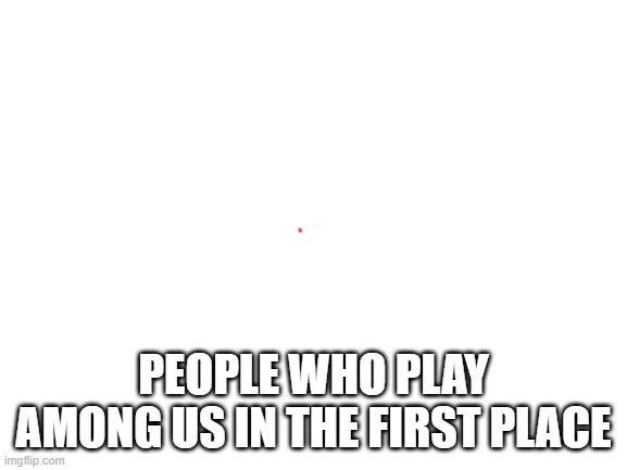 Blank White Template | PEOPLE WHO PLAY AMONG US IN THE FIRST PLACE | image tagged in blank white template | made w/ Imgflip meme maker