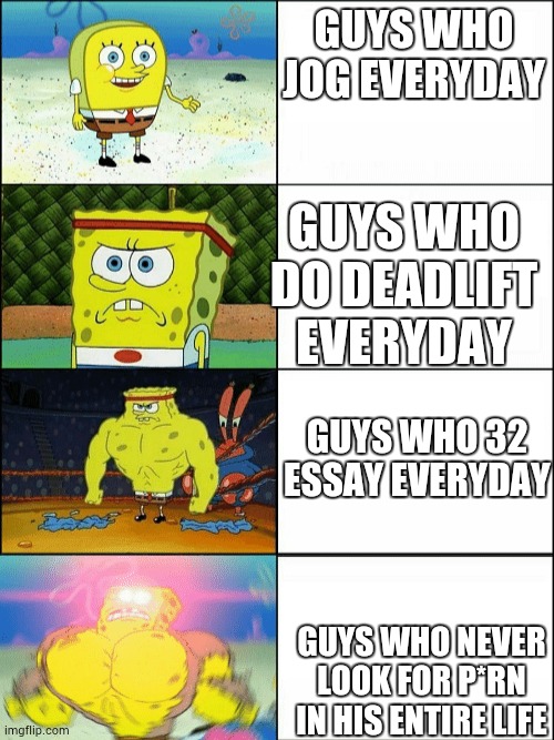 u r really strong man if you never watch p*rn | GUYS WHO JOG EVERYDAY; GUYS WHO DO DEADLIFT EVERYDAY; GUYS WHO 32 ESSAY EVERYDAY; GUYS WHO NEVER LOOK FOR P*RN IN HIS ENTIRE LIFE | image tagged in increasingly buff spongebob | made w/ Imgflip meme maker